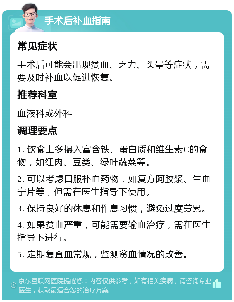 手术后补血指南 常见症状 手术后可能会出现贫血、乏力、头晕等症状，需要及时补血以促进恢复。 推荐科室 血液科或外科 调理要点 1. 饮食上多摄入富含铁、蛋白质和维生素C的食物，如红肉、豆类、绿叶蔬菜等。 2. 可以考虑口服补血药物，如复方阿胶浆、生血宁片等，但需在医生指导下使用。 3. 保持良好的休息和作息习惯，避免过度劳累。 4. 如果贫血严重，可能需要输血治疗，需在医生指导下进行。 5. 定期复查血常规，监测贫血情况的改善。