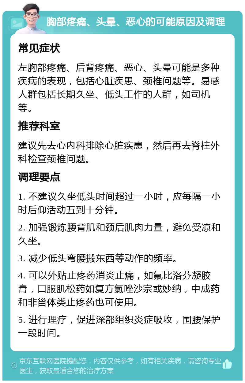 胸部疼痛、头晕、恶心的可能原因及调理 常见症状 左胸部疼痛、后背疼痛、恶心、头晕可能是多种疾病的表现，包括心脏疾患、颈椎问题等。易感人群包括长期久坐、低头工作的人群，如司机等。 推荐科室 建议先去心内科排除心脏疾患，然后再去脊柱外科检查颈椎问题。 调理要点 1. 不建议久坐低头时间超过一小时，应每隔一小时后仰活动五到十分钟。 2. 加强锻炼腰背肌和颈后肌肉力量，避免受凉和久坐。 3. 减少低头弯腰搬东西等动作的频率。 4. 可以外贴止疼药消炎止痛，如氟比洛芬凝胶膏，口服肌松药如复方氯唑沙宗或妙纳，中成药和非甾体类止疼药也可使用。 5. 进行理疗，促进深部组织炎症吸收，围腰保护一段时间。