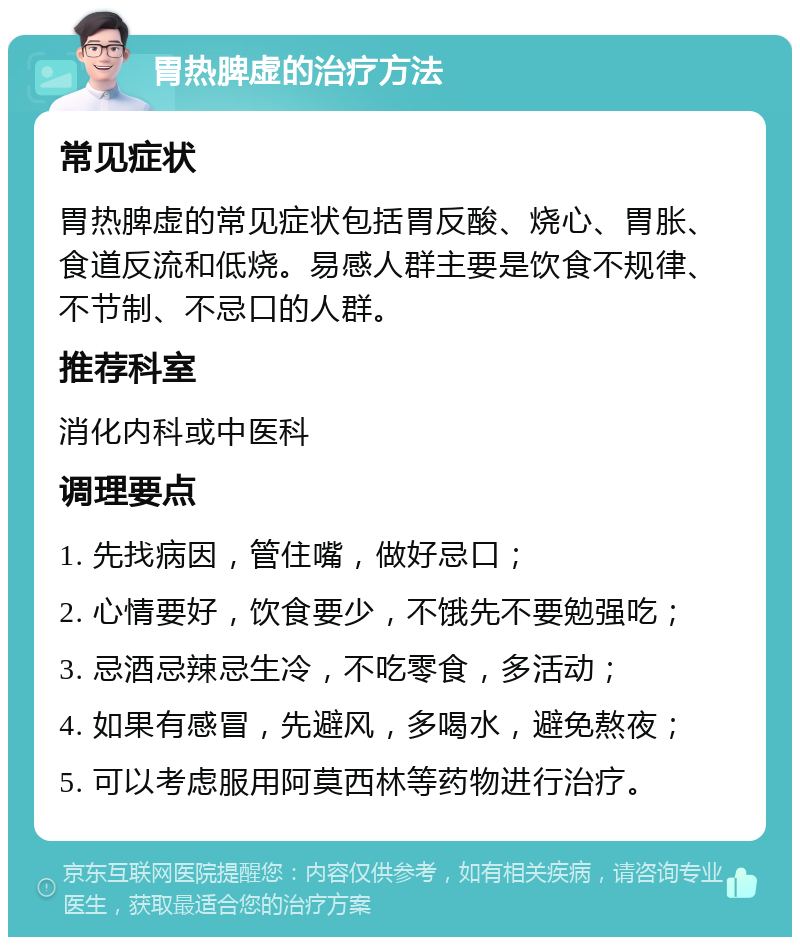 胃热脾虚的治疗方法 常见症状 胃热脾虚的常见症状包括胃反酸、烧心、胃胀、食道反流和低烧。易感人群主要是饮食不规律、不节制、不忌口的人群。 推荐科室 消化内科或中医科 调理要点 1. 先找病因，管住嘴，做好忌口； 2. 心情要好，饮食要少，不饿先不要勉强吃； 3. 忌酒忌辣忌生冷，不吃零食，多活动； 4. 如果有感冒，先避风，多喝水，避免熬夜； 5. 可以考虑服用阿莫西林等药物进行治疗。