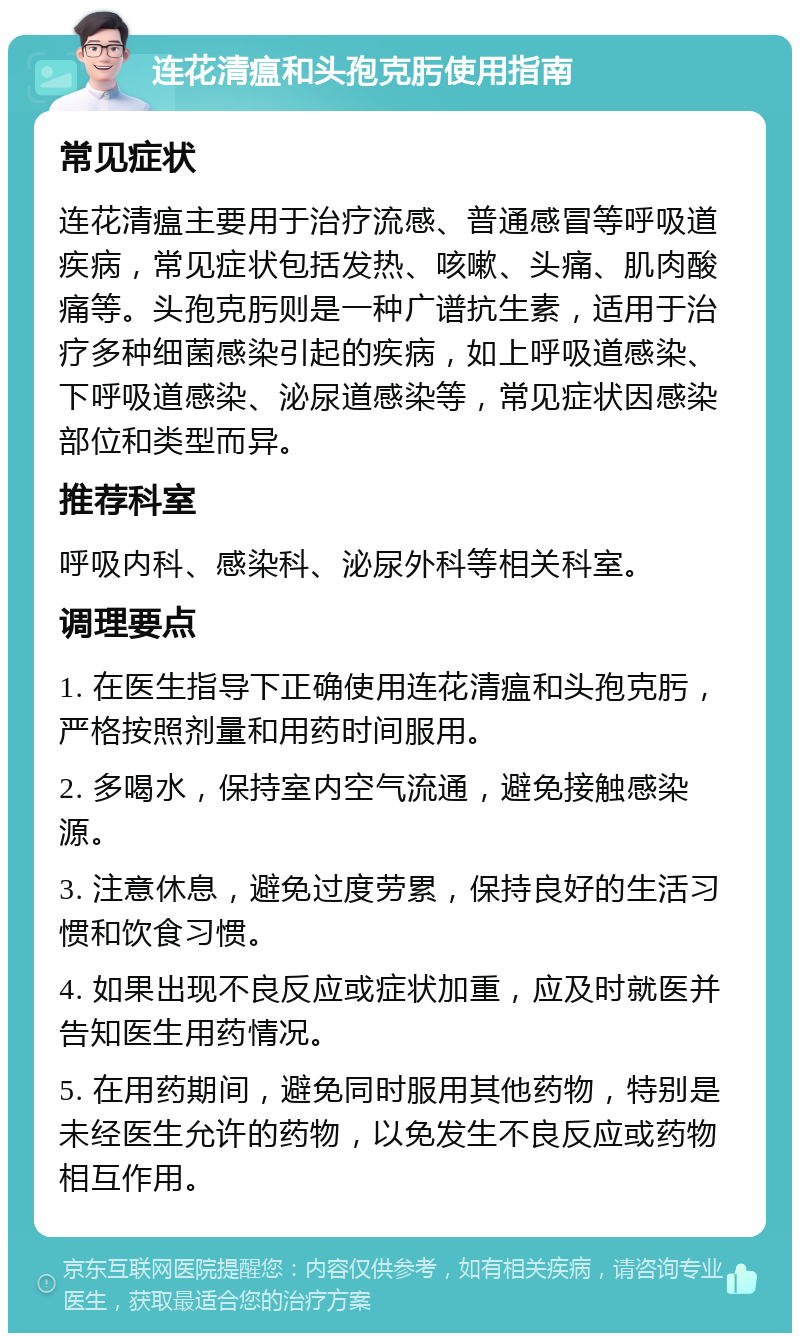 连花清瘟和头孢克肟使用指南 常见症状 连花清瘟主要用于治疗流感、普通感冒等呼吸道疾病，常见症状包括发热、咳嗽、头痛、肌肉酸痛等。头孢克肟则是一种广谱抗生素，适用于治疗多种细菌感染引起的疾病，如上呼吸道感染、下呼吸道感染、泌尿道感染等，常见症状因感染部位和类型而异。 推荐科室 呼吸内科、感染科、泌尿外科等相关科室。 调理要点 1. 在医生指导下正确使用连花清瘟和头孢克肟，严格按照剂量和用药时间服用。 2. 多喝水，保持室内空气流通，避免接触感染源。 3. 注意休息，避免过度劳累，保持良好的生活习惯和饮食习惯。 4. 如果出现不良反应或症状加重，应及时就医并告知医生用药情况。 5. 在用药期间，避免同时服用其他药物，特别是未经医生允许的药物，以免发生不良反应或药物相互作用。