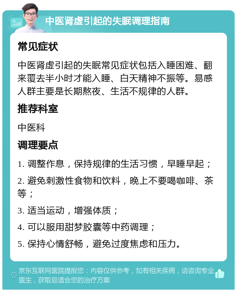 中医肾虚引起的失眠调理指南 常见症状 中医肾虚引起的失眠常见症状包括入睡困难、翻来覆去半小时才能入睡、白天精神不振等。易感人群主要是长期熬夜、生活不规律的人群。 推荐科室 中医科 调理要点 1. 调整作息，保持规律的生活习惯，早睡早起； 2. 避免刺激性食物和饮料，晚上不要喝咖啡、茶等； 3. 适当运动，增强体质； 4. 可以服用甜梦胶囊等中药调理； 5. 保持心情舒畅，避免过度焦虑和压力。