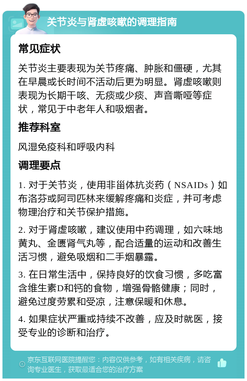 关节炎与肾虚咳嗽的调理指南 常见症状 关节炎主要表现为关节疼痛、肿胀和僵硬，尤其在早晨或长时间不活动后更为明显。肾虚咳嗽则表现为长期干咳、无痰或少痰、声音嘶哑等症状，常见于中老年人和吸烟者。 推荐科室 风湿免疫科和呼吸内科 调理要点 1. 对于关节炎，使用非甾体抗炎药（NSAIDs）如布洛芬或阿司匹林来缓解疼痛和炎症，并可考虑物理治疗和关节保护措施。 2. 对于肾虚咳嗽，建议使用中药调理，如六味地黄丸、金匮肾气丸等，配合适量的运动和改善生活习惯，避免吸烟和二手烟暴露。 3. 在日常生活中，保持良好的饮食习惯，多吃富含维生素D和钙的食物，增强骨骼健康；同时，避免过度劳累和受凉，注意保暖和休息。 4. 如果症状严重或持续不改善，应及时就医，接受专业的诊断和治疗。