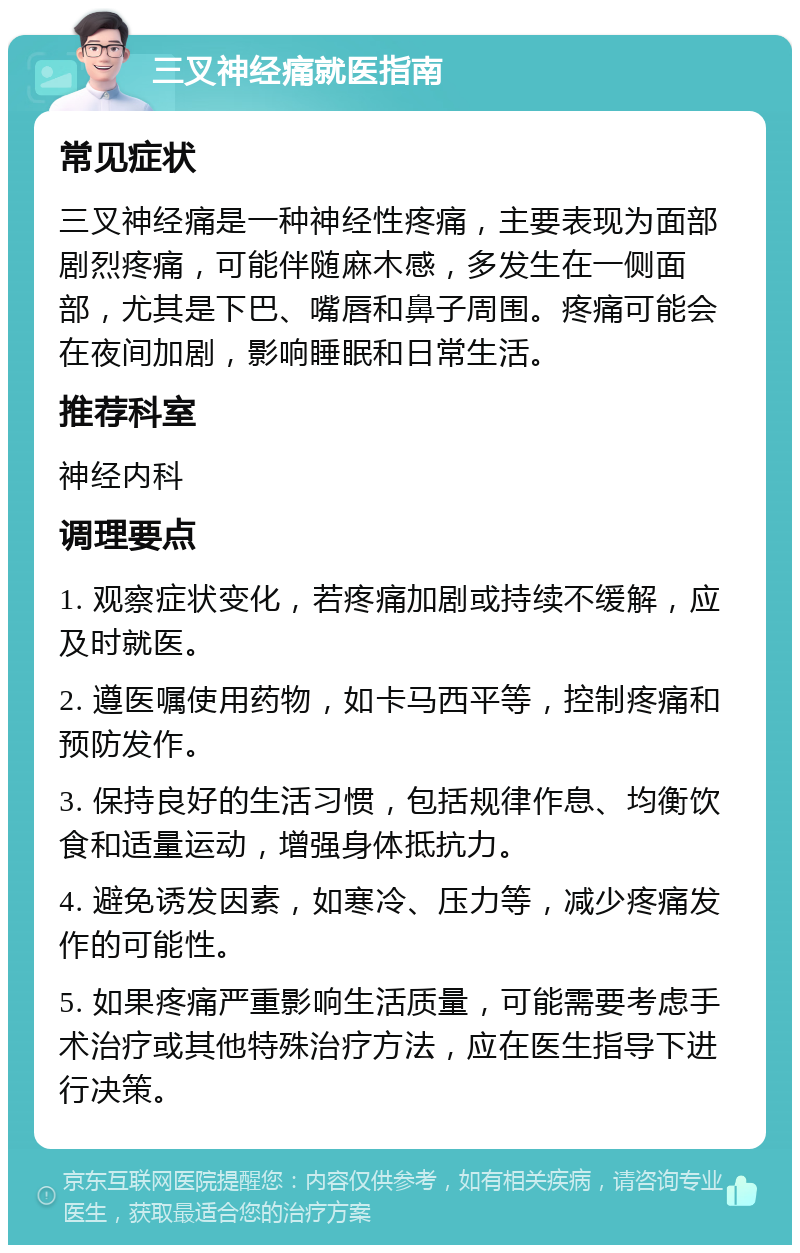 三叉神经痛就医指南 常见症状 三叉神经痛是一种神经性疼痛，主要表现为面部剧烈疼痛，可能伴随麻木感，多发生在一侧面部，尤其是下巴、嘴唇和鼻子周围。疼痛可能会在夜间加剧，影响睡眠和日常生活。 推荐科室 神经内科 调理要点 1. 观察症状变化，若疼痛加剧或持续不缓解，应及时就医。 2. 遵医嘱使用药物，如卡马西平等，控制疼痛和预防发作。 3. 保持良好的生活习惯，包括规律作息、均衡饮食和适量运动，增强身体抵抗力。 4. 避免诱发因素，如寒冷、压力等，减少疼痛发作的可能性。 5. 如果疼痛严重影响生活质量，可能需要考虑手术治疗或其他特殊治疗方法，应在医生指导下进行决策。