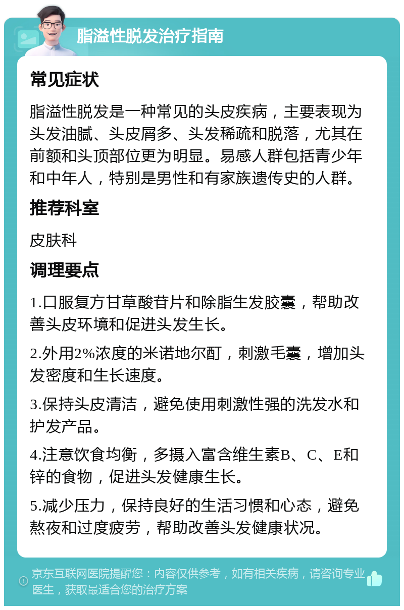 脂溢性脱发治疗指南 常见症状 脂溢性脱发是一种常见的头皮疾病，主要表现为头发油腻、头皮屑多、头发稀疏和脱落，尤其在前额和头顶部位更为明显。易感人群包括青少年和中年人，特别是男性和有家族遗传史的人群。 推荐科室 皮肤科 调理要点 1.口服复方甘草酸苷片和除脂生发胶囊，帮助改善头皮环境和促进头发生长。 2.外用2%浓度的米诺地尔酊，刺激毛囊，增加头发密度和生长速度。 3.保持头皮清洁，避免使用刺激性强的洗发水和护发产品。 4.注意饮食均衡，多摄入富含维生素B、C、E和锌的食物，促进头发健康生长。 5.减少压力，保持良好的生活习惯和心态，避免熬夜和过度疲劳，帮助改善头发健康状况。