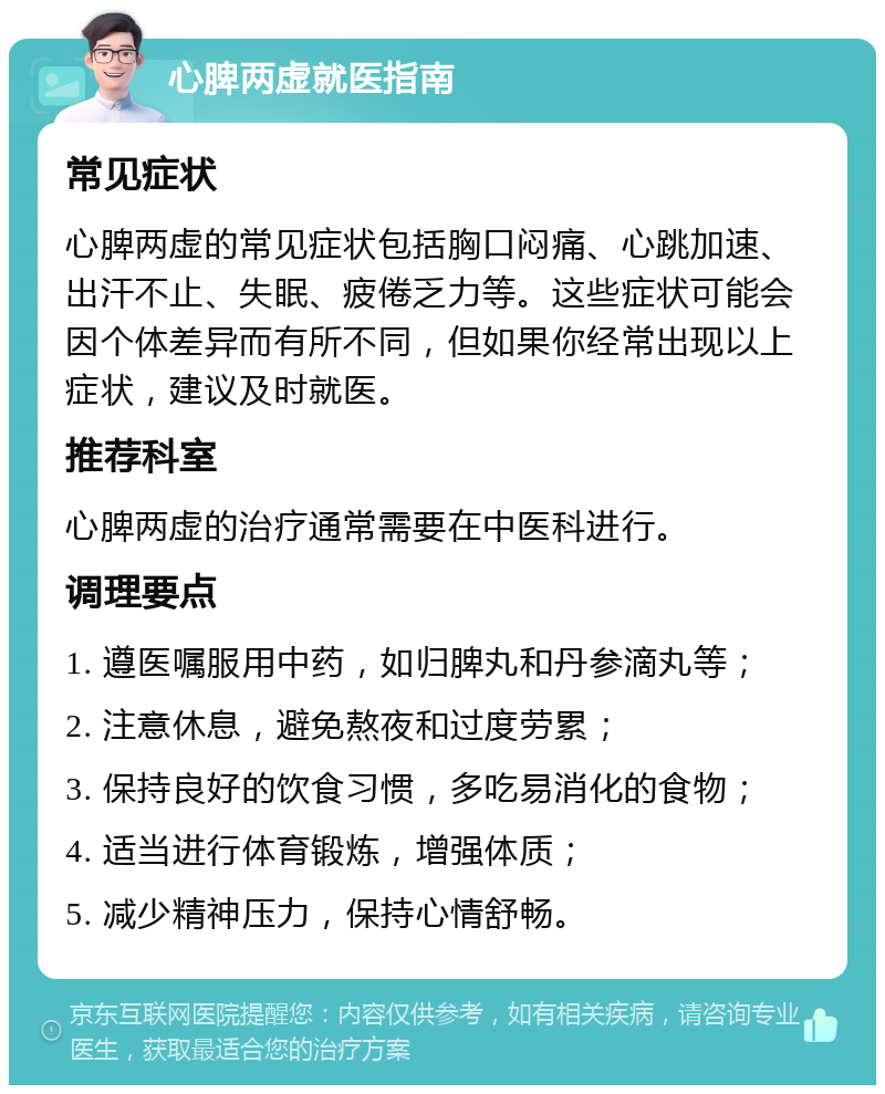 心脾两虚就医指南 常见症状 心脾两虚的常见症状包括胸口闷痛、心跳加速、出汗不止、失眠、疲倦乏力等。这些症状可能会因个体差异而有所不同，但如果你经常出现以上症状，建议及时就医。 推荐科室 心脾两虚的治疗通常需要在中医科进行。 调理要点 1. 遵医嘱服用中药，如归脾丸和丹参滴丸等； 2. 注意休息，避免熬夜和过度劳累； 3. 保持良好的饮食习惯，多吃易消化的食物； 4. 适当进行体育锻炼，增强体质； 5. 减少精神压力，保持心情舒畅。