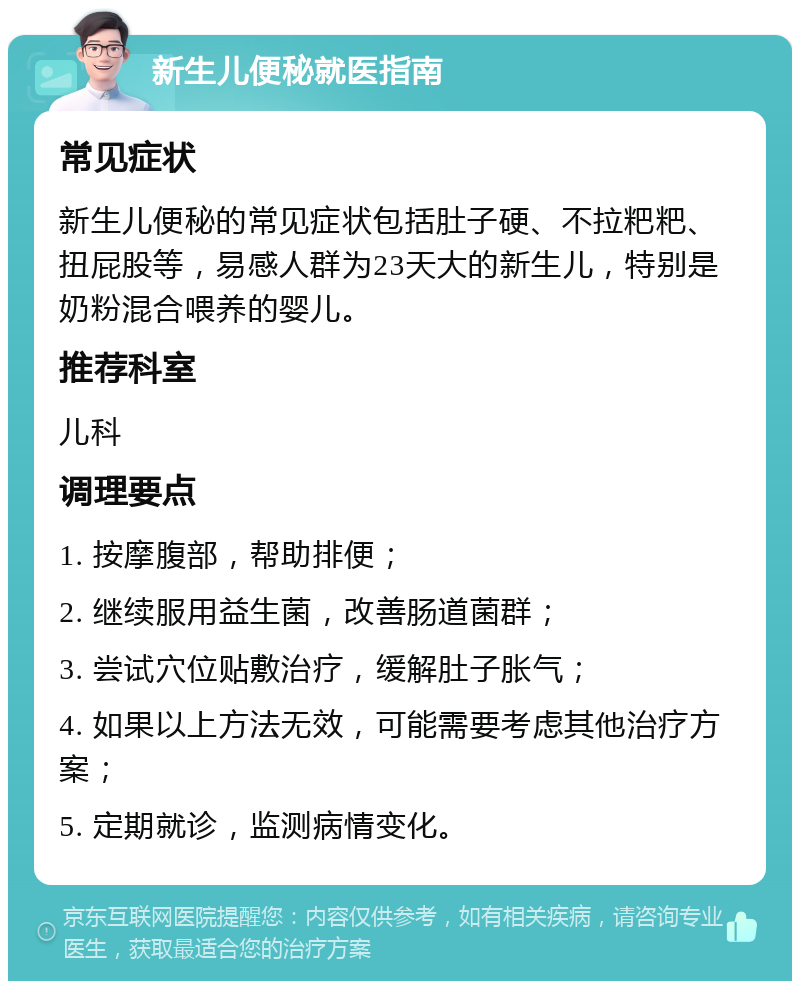 新生儿便秘就医指南 常见症状 新生儿便秘的常见症状包括肚子硬、不拉粑粑、扭屁股等，易感人群为23天大的新生儿，特别是奶粉混合喂养的婴儿。 推荐科室 儿科 调理要点 1. 按摩腹部，帮助排便； 2. 继续服用益生菌，改善肠道菌群； 3. 尝试穴位贴敷治疗，缓解肚子胀气； 4. 如果以上方法无效，可能需要考虑其他治疗方案； 5. 定期就诊，监测病情变化。