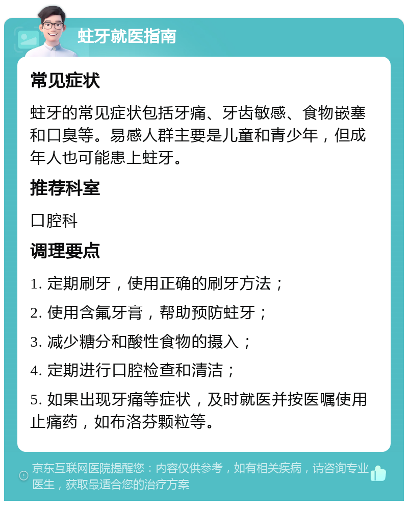 蛀牙就医指南 常见症状 蛀牙的常见症状包括牙痛、牙齿敏感、食物嵌塞和口臭等。易感人群主要是儿童和青少年，但成年人也可能患上蛀牙。 推荐科室 口腔科 调理要点 1. 定期刷牙，使用正确的刷牙方法； 2. 使用含氟牙膏，帮助预防蛀牙； 3. 减少糖分和酸性食物的摄入； 4. 定期进行口腔检查和清洁； 5. 如果出现牙痛等症状，及时就医并按医嘱使用止痛药，如布洛芬颗粒等。