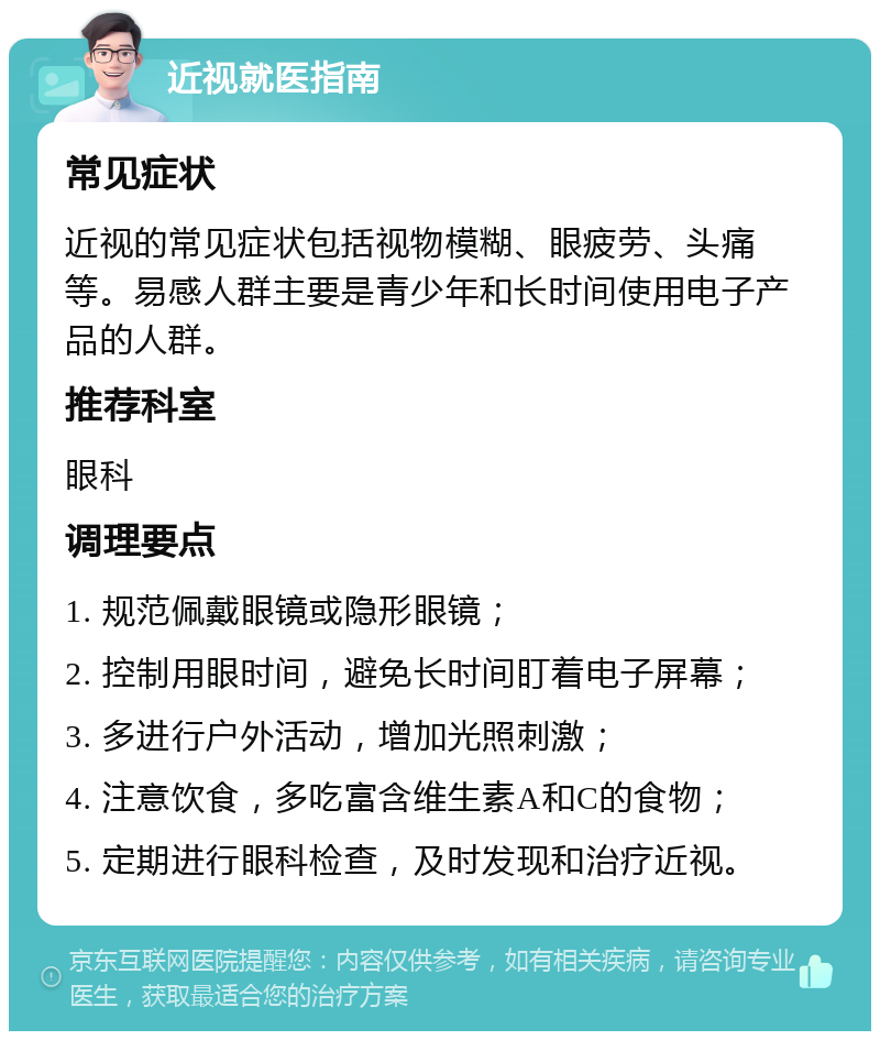 近视就医指南 常见症状 近视的常见症状包括视物模糊、眼疲劳、头痛等。易感人群主要是青少年和长时间使用电子产品的人群。 推荐科室 眼科 调理要点 1. 规范佩戴眼镜或隐形眼镜； 2. 控制用眼时间，避免长时间盯着电子屏幕； 3. 多进行户外活动，增加光照刺激； 4. 注意饮食，多吃富含维生素A和C的食物； 5. 定期进行眼科检查，及时发现和治疗近视。