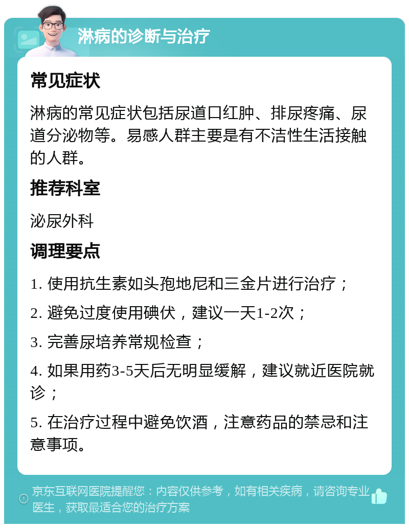 淋病的诊断与治疗 常见症状 淋病的常见症状包括尿道口红肿、排尿疼痛、尿道分泌物等。易感人群主要是有不洁性生活接触的人群。 推荐科室 泌尿外科 调理要点 1. 使用抗生素如头孢地尼和三金片进行治疗； 2. 避免过度使用碘伏，建议一天1-2次； 3. 完善尿培养常规检查； 4. 如果用药3-5天后无明显缓解，建议就近医院就诊； 5. 在治疗过程中避免饮酒，注意药品的禁忌和注意事项。