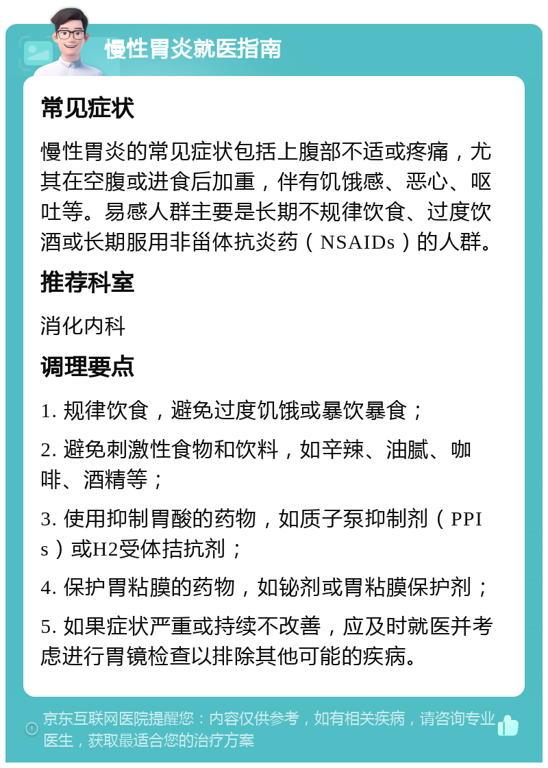 慢性胃炎就医指南 常见症状 慢性胃炎的常见症状包括上腹部不适或疼痛，尤其在空腹或进食后加重，伴有饥饿感、恶心、呕吐等。易感人群主要是长期不规律饮食、过度饮酒或长期服用非甾体抗炎药（NSAIDs）的人群。 推荐科室 消化内科 调理要点 1. 规律饮食，避免过度饥饿或暴饮暴食； 2. 避免刺激性食物和饮料，如辛辣、油腻、咖啡、酒精等； 3. 使用抑制胃酸的药物，如质子泵抑制剂（PPIs）或H2受体拮抗剂； 4. 保护胃粘膜的药物，如铋剂或胃粘膜保护剂； 5. 如果症状严重或持续不改善，应及时就医并考虑进行胃镜检查以排除其他可能的疾病。