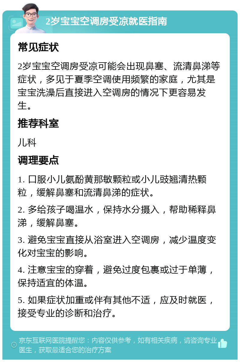 2岁宝宝空调房受凉就医指南 常见症状 2岁宝宝空调房受凉可能会出现鼻塞、流清鼻涕等症状，多见于夏季空调使用频繁的家庭，尤其是宝宝洗澡后直接进入空调房的情况下更容易发生。 推荐科室 儿科 调理要点 1. 口服小儿氨酚黄那敏颗粒或小儿豉翘清热颗粒，缓解鼻塞和流清鼻涕的症状。 2. 多给孩子喝温水，保持水分摄入，帮助稀释鼻涕，缓解鼻塞。 3. 避免宝宝直接从浴室进入空调房，减少温度变化对宝宝的影响。 4. 注意宝宝的穿着，避免过度包裹或过于单薄，保持适宜的体温。 5. 如果症状加重或伴有其他不适，应及时就医，接受专业的诊断和治疗。