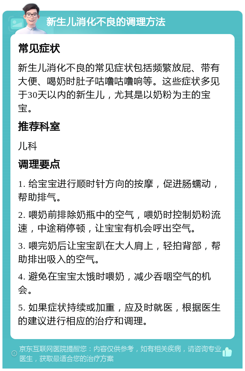 新生儿消化不良的调理方法 常见症状 新生儿消化不良的常见症状包括频繁放屁、带有大便、喝奶时肚子咕噜咕噜响等。这些症状多见于30天以内的新生儿，尤其是以奶粉为主的宝宝。 推荐科室 儿科 调理要点 1. 给宝宝进行顺时针方向的按摩，促进肠蠕动，帮助排气。 2. 喂奶前排除奶瓶中的空气，喂奶时控制奶粉流速，中途稍停顿，让宝宝有机会呼出空气。 3. 喂完奶后让宝宝趴在大人肩上，轻拍背部，帮助排出吸入的空气。 4. 避免在宝宝太饿时喂奶，减少吞咽空气的机会。 5. 如果症状持续或加重，应及时就医，根据医生的建议进行相应的治疗和调理。