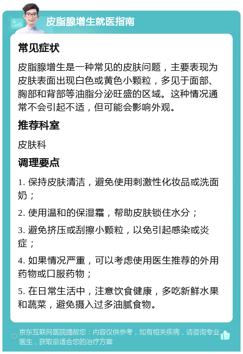 皮脂腺增生就医指南 常见症状 皮脂腺增生是一种常见的皮肤问题，主要表现为皮肤表面出现白色或黄色小颗粒，多见于面部、胸部和背部等油脂分泌旺盛的区域。这种情况通常不会引起不适，但可能会影响外观。 推荐科室 皮肤科 调理要点 1. 保持皮肤清洁，避免使用刺激性化妆品或洗面奶； 2. 使用温和的保湿霜，帮助皮肤锁住水分； 3. 避免挤压或刮擦小颗粒，以免引起感染或炎症； 4. 如果情况严重，可以考虑使用医生推荐的外用药物或口服药物； 5. 在日常生活中，注意饮食健康，多吃新鲜水果和蔬菜，避免摄入过多油腻食物。