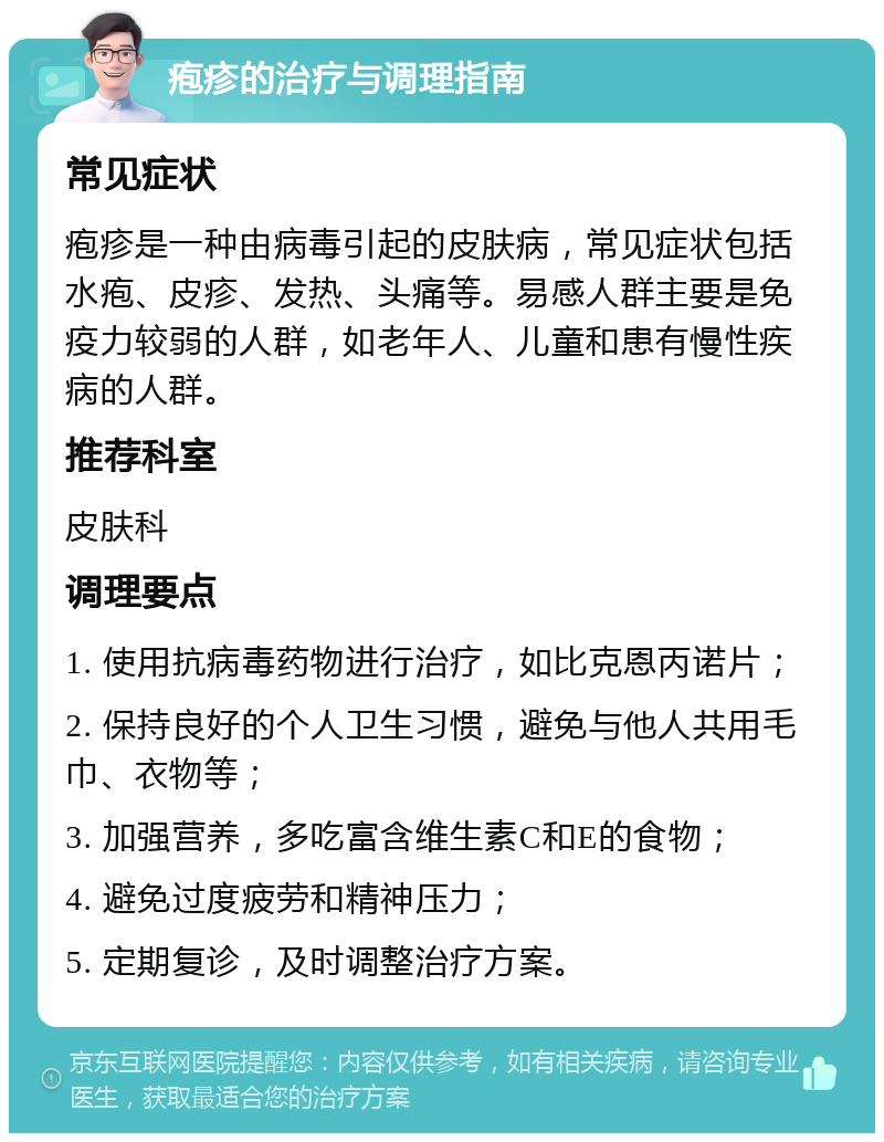 疱疹的治疗与调理指南 常见症状 疱疹是一种由病毒引起的皮肤病，常见症状包括水疱、皮疹、发热、头痛等。易感人群主要是免疫力较弱的人群，如老年人、儿童和患有慢性疾病的人群。 推荐科室 皮肤科 调理要点 1. 使用抗病毒药物进行治疗，如比克恩丙诺片； 2. 保持良好的个人卫生习惯，避免与他人共用毛巾、衣物等； 3. 加强营养，多吃富含维生素C和E的食物； 4. 避免过度疲劳和精神压力； 5. 定期复诊，及时调整治疗方案。