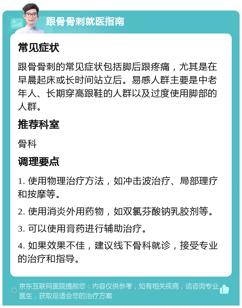 跟骨骨刺就医指南 常见症状 跟骨骨刺的常见症状包括脚后跟疼痛，尤其是在早晨起床或长时间站立后。易感人群主要是中老年人、长期穿高跟鞋的人群以及过度使用脚部的人群。 推荐科室 骨科 调理要点 1. 使用物理治疗方法，如冲击波治疗、局部理疗和按摩等。 2. 使用消炎外用药物，如双氯芬酸钠乳胶剂等。 3. 可以使用膏药进行辅助治疗。 4. 如果效果不佳，建议线下骨科就诊，接受专业的治疗和指导。