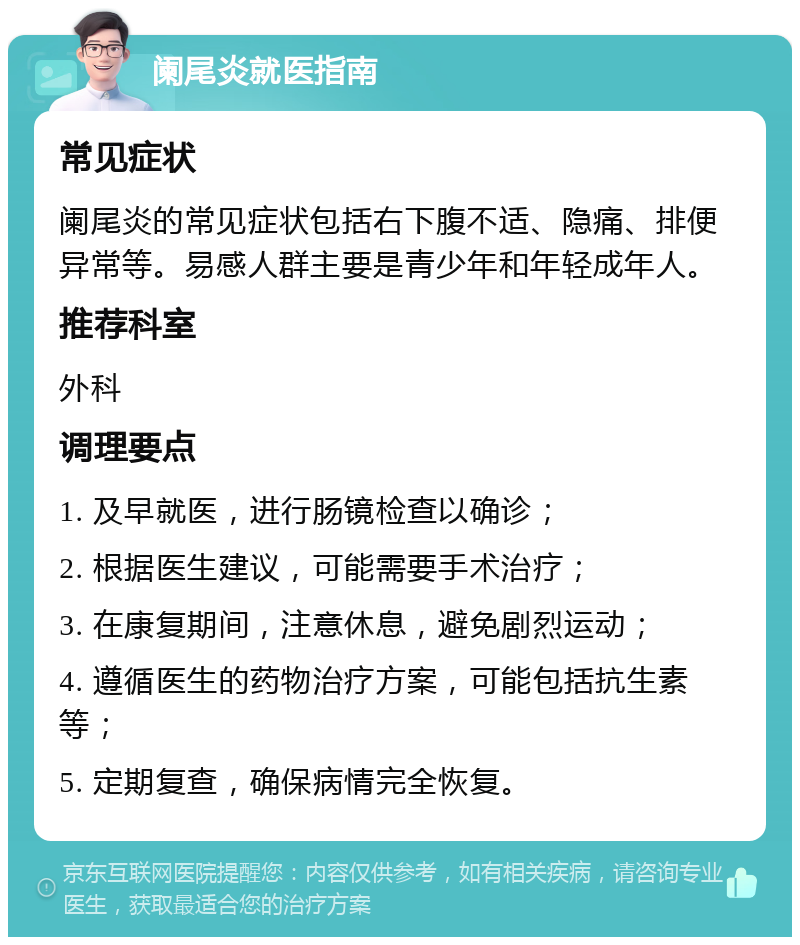 阑尾炎就医指南 常见症状 阑尾炎的常见症状包括右下腹不适、隐痛、排便异常等。易感人群主要是青少年和年轻成年人。 推荐科室 外科 调理要点 1. 及早就医，进行肠镜检查以确诊； 2. 根据医生建议，可能需要手术治疗； 3. 在康复期间，注意休息，避免剧烈运动； 4. 遵循医生的药物治疗方案，可能包括抗生素等； 5. 定期复查，确保病情完全恢复。