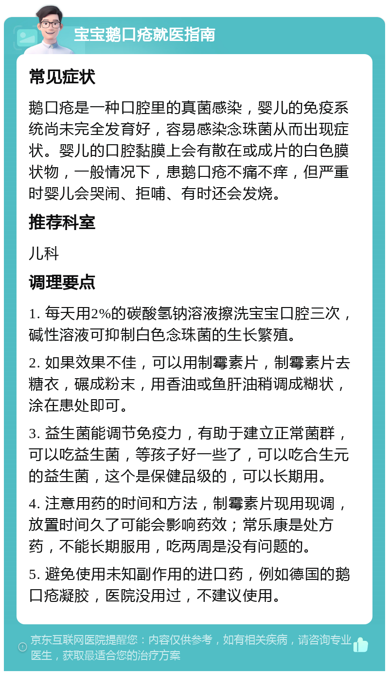 宝宝鹅口疮就医指南 常见症状 鹅口疮是一种口腔里的真菌感染，婴儿的免疫系统尚未完全发育好，容易感染念珠菌从而出现症状。婴儿的口腔黏膜上会有散在或成片的白色膜状物，一般情况下，患鹅口疮不痛不痒，但严重时婴儿会哭闹、拒哺、有时还会发烧。 推荐科室 儿科 调理要点 1. 每天用2%的碳酸氢钠溶液擦洗宝宝口腔三次，碱性溶液可抑制白色念珠菌的生长繁殖。 2. 如果效果不佳，可以用制霉素片，制霉素片去糖衣，碾成粉末，用香油或鱼肝油稍调成糊状，涂在患处即可。 3. 益生菌能调节免疫力，有助于建立正常菌群，可以吃益生菌，等孩子好一些了，可以吃合生元的益生菌，这个是保健品级的，可以长期用。 4. 注意用药的时间和方法，制霉素片现用现调，放置时间久了可能会影响药效；常乐康是处方药，不能长期服用，吃两周是没有问题的。 5. 避免使用未知副作用的进口药，例如德国的鹅口疮凝胶，医院没用过，不建议使用。