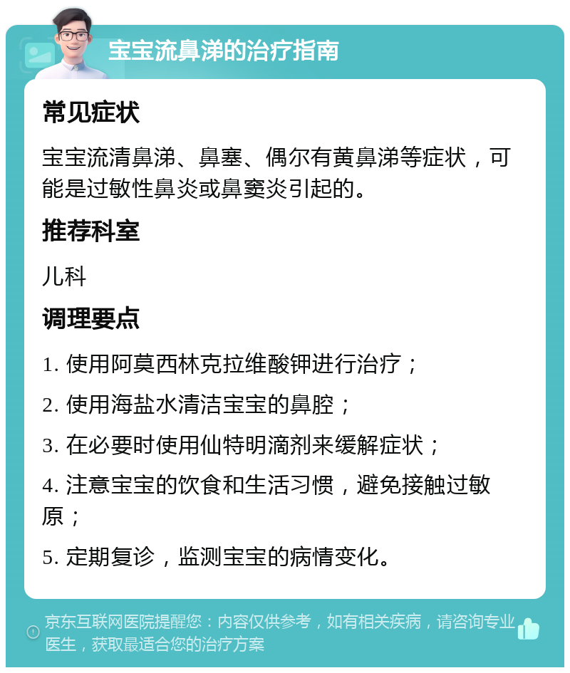 宝宝流鼻涕的治疗指南 常见症状 宝宝流清鼻涕、鼻塞、偶尔有黄鼻涕等症状，可能是过敏性鼻炎或鼻窦炎引起的。 推荐科室 儿科 调理要点 1. 使用阿莫西林克拉维酸钾进行治疗； 2. 使用海盐水清洁宝宝的鼻腔； 3. 在必要时使用仙特明滴剂来缓解症状； 4. 注意宝宝的饮食和生活习惯，避免接触过敏原； 5. 定期复诊，监测宝宝的病情变化。