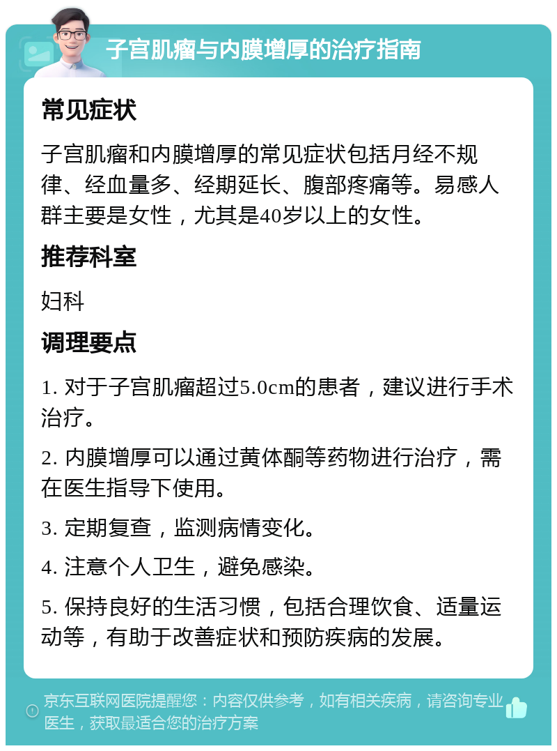 子宫肌瘤与内膜增厚的治疗指南 常见症状 子宫肌瘤和内膜增厚的常见症状包括月经不规律、经血量多、经期延长、腹部疼痛等。易感人群主要是女性，尤其是40岁以上的女性。 推荐科室 妇科 调理要点 1. 对于子宫肌瘤超过5.0cm的患者，建议进行手术治疗。 2. 内膜增厚可以通过黄体酮等药物进行治疗，需在医生指导下使用。 3. 定期复查，监测病情变化。 4. 注意个人卫生，避免感染。 5. 保持良好的生活习惯，包括合理饮食、适量运动等，有助于改善症状和预防疾病的发展。