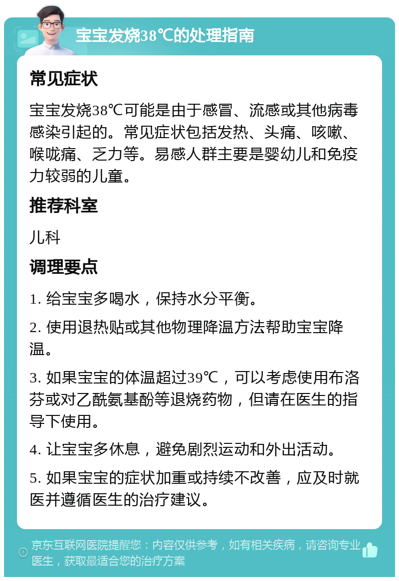 宝宝发烧38℃的处理指南 常见症状 宝宝发烧38℃可能是由于感冒、流感或其他病毒感染引起的。常见症状包括发热、头痛、咳嗽、喉咙痛、乏力等。易感人群主要是婴幼儿和免疫力较弱的儿童。 推荐科室 儿科 调理要点 1. 给宝宝多喝水，保持水分平衡。 2. 使用退热贴或其他物理降温方法帮助宝宝降温。 3. 如果宝宝的体温超过39℃，可以考虑使用布洛芬或对乙酰氨基酚等退烧药物，但请在医生的指导下使用。 4. 让宝宝多休息，避免剧烈运动和外出活动。 5. 如果宝宝的症状加重或持续不改善，应及时就医并遵循医生的治疗建议。