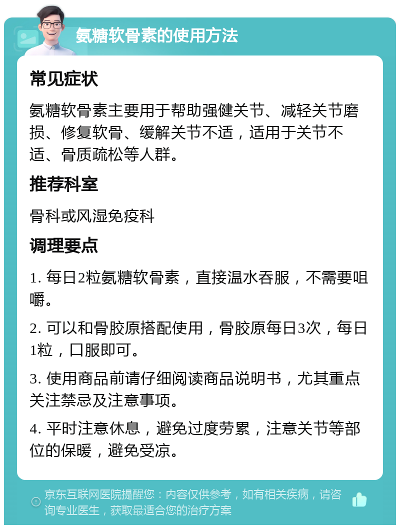 氨糖软骨素的使用方法 常见症状 氨糖软骨素主要用于帮助强健关节、减轻关节磨损、修复软骨、缓解关节不适，适用于关节不适、骨质疏松等人群。 推荐科室 骨科或风湿免疫科 调理要点 1. 每日2粒氨糖软骨素，直接温水吞服，不需要咀嚼。 2. 可以和骨胶原搭配使用，骨胶原每日3次，每日1粒，口服即可。 3. 使用商品前请仔细阅读商品说明书，尤其重点关注禁忌及注意事项。 4. 平时注意休息，避免过度劳累，注意关节等部位的保暖，避免受凉。