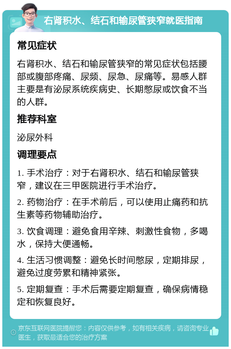 右肾积水、结石和输尿管狭窄就医指南 常见症状 右肾积水、结石和输尿管狭窄的常见症状包括腰部或腹部疼痛、尿频、尿急、尿痛等。易感人群主要是有泌尿系统疾病史、长期憋尿或饮食不当的人群。 推荐科室 泌尿外科 调理要点 1. 手术治疗：对于右肾积水、结石和输尿管狭窄，建议在三甲医院进行手术治疗。 2. 药物治疗：在手术前后，可以使用止痛药和抗生素等药物辅助治疗。 3. 饮食调理：避免食用辛辣、刺激性食物，多喝水，保持大便通畅。 4. 生活习惯调整：避免长时间憋尿，定期排尿，避免过度劳累和精神紧张。 5. 定期复查：手术后需要定期复查，确保病情稳定和恢复良好。