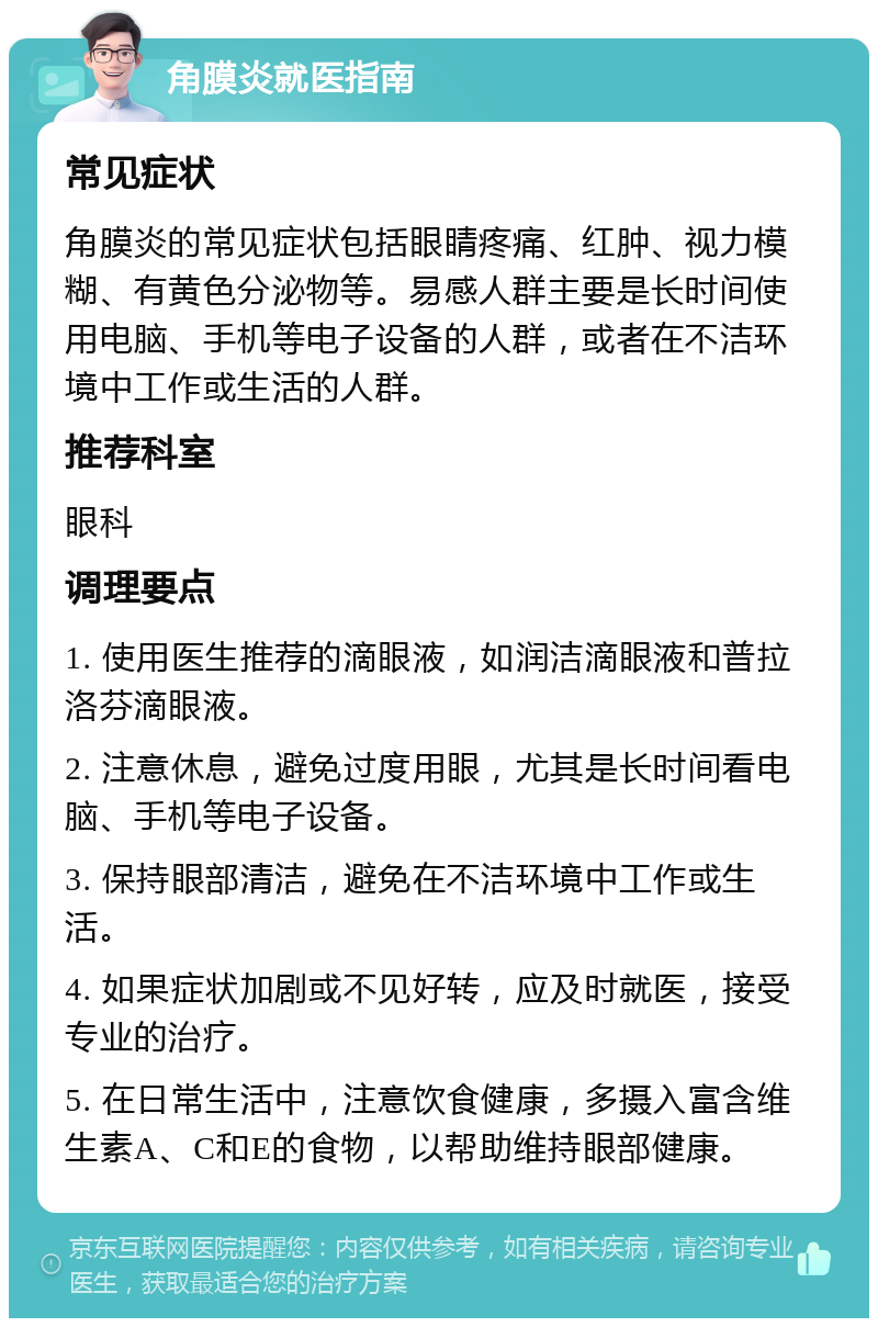 角膜炎就医指南 常见症状 角膜炎的常见症状包括眼睛疼痛、红肿、视力模糊、有黄色分泌物等。易感人群主要是长时间使用电脑、手机等电子设备的人群，或者在不洁环境中工作或生活的人群。 推荐科室 眼科 调理要点 1. 使用医生推荐的滴眼液，如润洁滴眼液和普拉洛芬滴眼液。 2. 注意休息，避免过度用眼，尤其是长时间看电脑、手机等电子设备。 3. 保持眼部清洁，避免在不洁环境中工作或生活。 4. 如果症状加剧或不见好转，应及时就医，接受专业的治疗。 5. 在日常生活中，注意饮食健康，多摄入富含维生素A、C和E的食物，以帮助维持眼部健康。