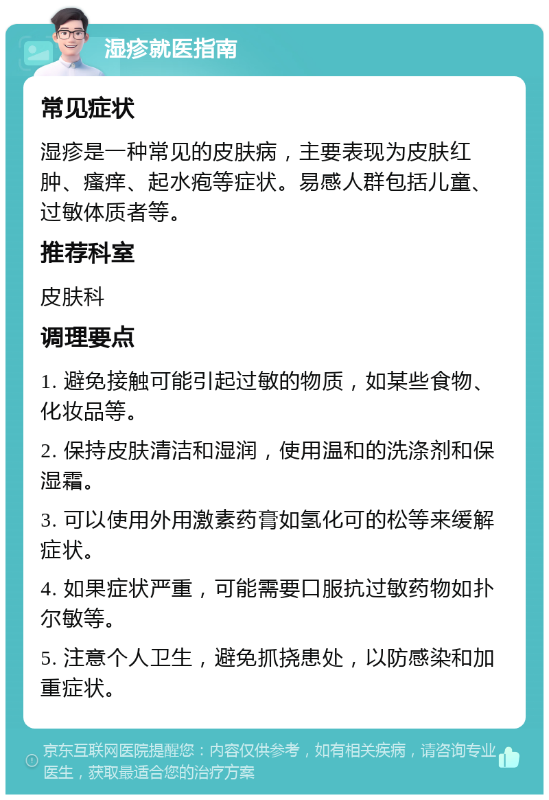 湿疹就医指南 常见症状 湿疹是一种常见的皮肤病，主要表现为皮肤红肿、瘙痒、起水疱等症状。易感人群包括儿童、过敏体质者等。 推荐科室 皮肤科 调理要点 1. 避免接触可能引起过敏的物质，如某些食物、化妆品等。 2. 保持皮肤清洁和湿润，使用温和的洗涤剂和保湿霜。 3. 可以使用外用激素药膏如氢化可的松等来缓解症状。 4. 如果症状严重，可能需要口服抗过敏药物如扑尔敏等。 5. 注意个人卫生，避免抓挠患处，以防感染和加重症状。