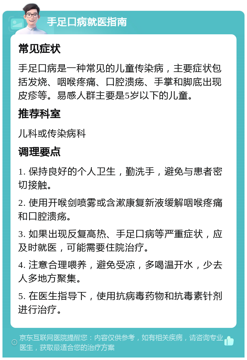 手足口病就医指南 常见症状 手足口病是一种常见的儿童传染病，主要症状包括发烧、咽喉疼痛、口腔溃疡、手掌和脚底出现皮疹等。易感人群主要是5岁以下的儿童。 推荐科室 儿科或传染病科 调理要点 1. 保持良好的个人卫生，勤洗手，避免与患者密切接触。 2. 使用开喉剑喷雾或含漱康复新液缓解咽喉疼痛和口腔溃疡。 3. 如果出现反复高热、手足口病等严重症状，应及时就医，可能需要住院治疗。 4. 注意合理喂养，避免受凉，多喝温开水，少去人多地方聚集。 5. 在医生指导下，使用抗病毒药物和抗毒素针剂进行治疗。