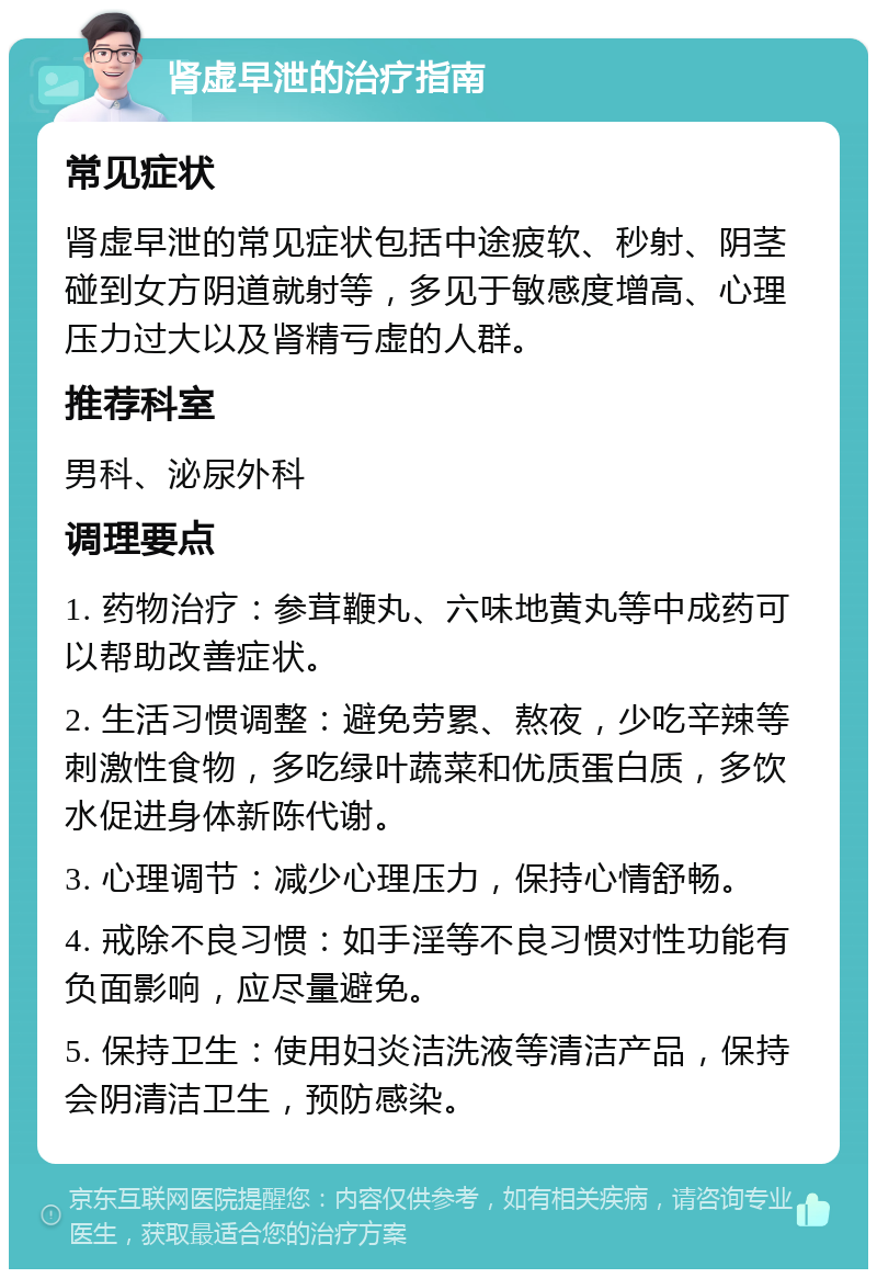 肾虚早泄的治疗指南 常见症状 肾虚早泄的常见症状包括中途疲软、秒射、阴茎碰到女方阴道就射等，多见于敏感度增高、心理压力过大以及肾精亏虚的人群。 推荐科室 男科、泌尿外科 调理要点 1. 药物治疗：参茸鞭丸、六味地黄丸等中成药可以帮助改善症状。 2. 生活习惯调整：避免劳累、熬夜，少吃辛辣等刺激性食物，多吃绿叶蔬菜和优质蛋白质，多饮水促进身体新陈代谢。 3. 心理调节：减少心理压力，保持心情舒畅。 4. 戒除不良习惯：如手淫等不良习惯对性功能有负面影响，应尽量避免。 5. 保持卫生：使用妇炎洁洗液等清洁产品，保持会阴清洁卫生，预防感染。