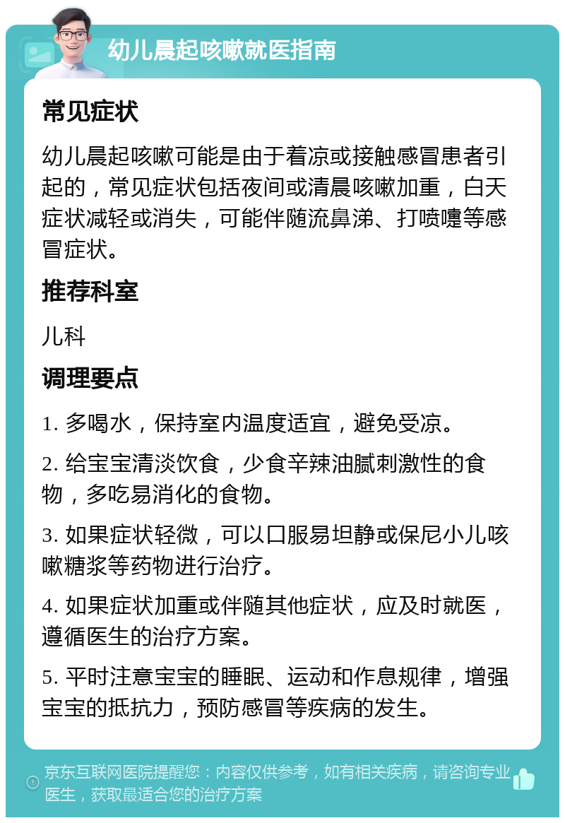 幼儿晨起咳嗽就医指南 常见症状 幼儿晨起咳嗽可能是由于着凉或接触感冒患者引起的，常见症状包括夜间或清晨咳嗽加重，白天症状减轻或消失，可能伴随流鼻涕、打喷嚏等感冒症状。 推荐科室 儿科 调理要点 1. 多喝水，保持室内温度适宜，避免受凉。 2. 给宝宝清淡饮食，少食辛辣油腻刺激性的食物，多吃易消化的食物。 3. 如果症状轻微，可以口服易坦静或保尼小儿咳嗽糖浆等药物进行治疗。 4. 如果症状加重或伴随其他症状，应及时就医，遵循医生的治疗方案。 5. 平时注意宝宝的睡眠、运动和作息规律，增强宝宝的抵抗力，预防感冒等疾病的发生。