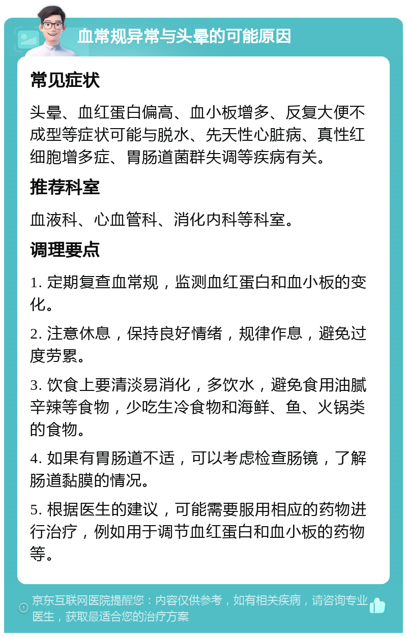 血常规异常与头晕的可能原因 常见症状 头晕、血红蛋白偏高、血小板增多、反复大便不成型等症状可能与脱水、先天性心脏病、真性红细胞增多症、胃肠道菌群失调等疾病有关。 推荐科室 血液科、心血管科、消化内科等科室。 调理要点 1. 定期复查血常规，监测血红蛋白和血小板的变化。 2. 注意休息，保持良好情绪，规律作息，避免过度劳累。 3. 饮食上要清淡易消化，多饮水，避免食用油腻辛辣等食物，少吃生冷食物和海鲜、鱼、火锅类的食物。 4. 如果有胃肠道不适，可以考虑检查肠镜，了解肠道黏膜的情况。 5. 根据医生的建议，可能需要服用相应的药物进行治疗，例如用于调节血红蛋白和血小板的药物等。