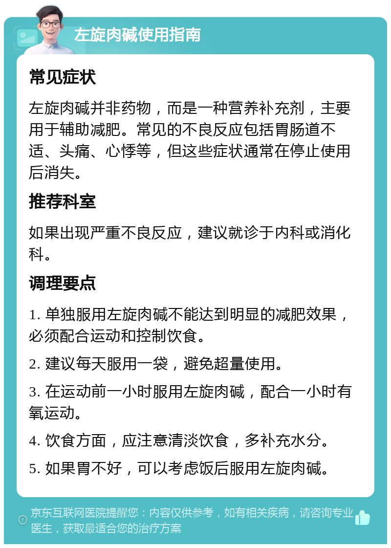 左旋肉碱使用指南 常见症状 左旋肉碱并非药物，而是一种营养补充剂，主要用于辅助减肥。常见的不良反应包括胃肠道不适、头痛、心悸等，但这些症状通常在停止使用后消失。 推荐科室 如果出现严重不良反应，建议就诊于内科或消化科。 调理要点 1. 单独服用左旋肉碱不能达到明显的减肥效果，必须配合运动和控制饮食。 2. 建议每天服用一袋，避免超量使用。 3. 在运动前一小时服用左旋肉碱，配合一小时有氧运动。 4. 饮食方面，应注意清淡饮食，多补充水分。 5. 如果胃不好，可以考虑饭后服用左旋肉碱。