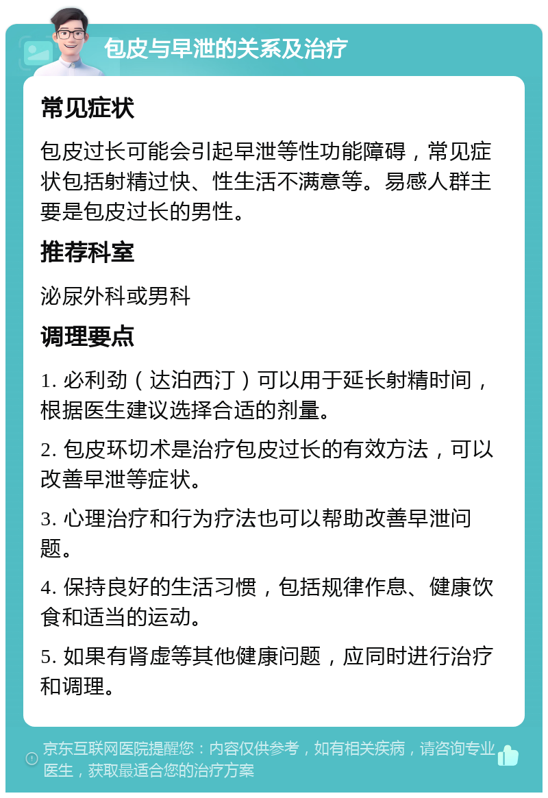 包皮与早泄的关系及治疗 常见症状 包皮过长可能会引起早泄等性功能障碍，常见症状包括射精过快、性生活不满意等。易感人群主要是包皮过长的男性。 推荐科室 泌尿外科或男科 调理要点 1. 必利劲（达泊西汀）可以用于延长射精时间，根据医生建议选择合适的剂量。 2. 包皮环切术是治疗包皮过长的有效方法，可以改善早泄等症状。 3. 心理治疗和行为疗法也可以帮助改善早泄问题。 4. 保持良好的生活习惯，包括规律作息、健康饮食和适当的运动。 5. 如果有肾虚等其他健康问题，应同时进行治疗和调理。