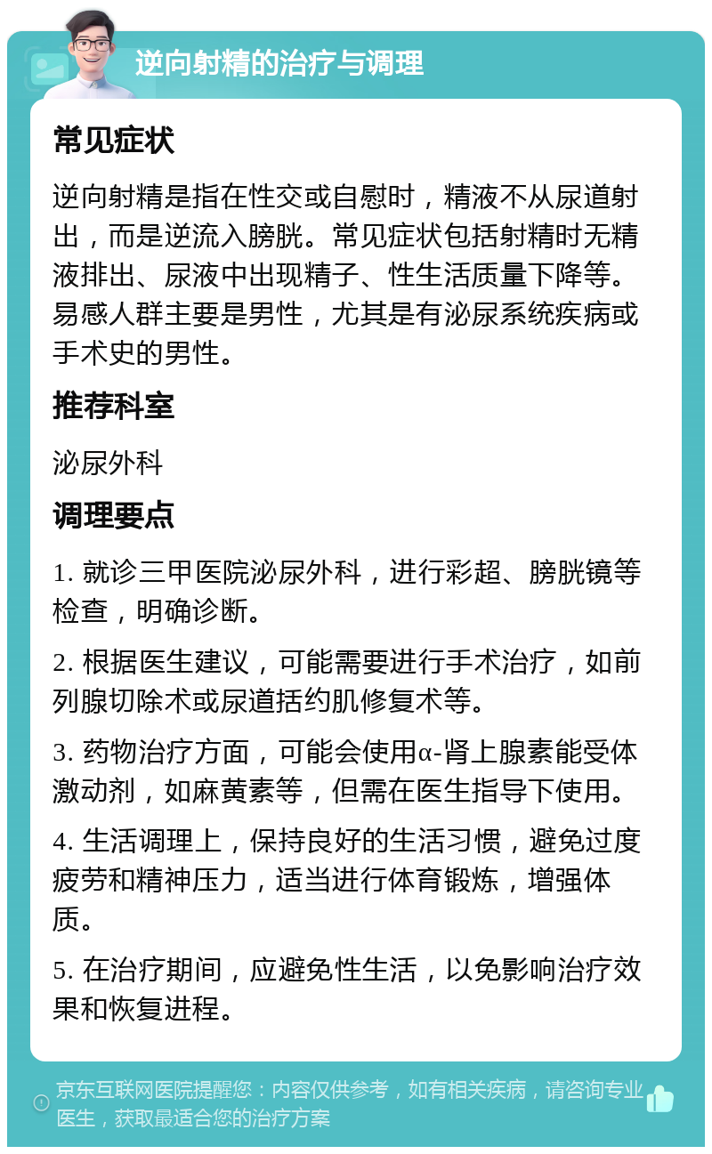 逆向射精的治疗与调理 常见症状 逆向射精是指在性交或自慰时，精液不从尿道射出，而是逆流入膀胱。常见症状包括射精时无精液排出、尿液中出现精子、性生活质量下降等。易感人群主要是男性，尤其是有泌尿系统疾病或手术史的男性。 推荐科室 泌尿外科 调理要点 1. 就诊三甲医院泌尿外科，进行彩超、膀胱镜等检查，明确诊断。 2. 根据医生建议，可能需要进行手术治疗，如前列腺切除术或尿道括约肌修复术等。 3. 药物治疗方面，可能会使用α-肾上腺素能受体激动剂，如麻黄素等，但需在医生指导下使用。 4. 生活调理上，保持良好的生活习惯，避免过度疲劳和精神压力，适当进行体育锻炼，增强体质。 5. 在治疗期间，应避免性生活，以免影响治疗效果和恢复进程。