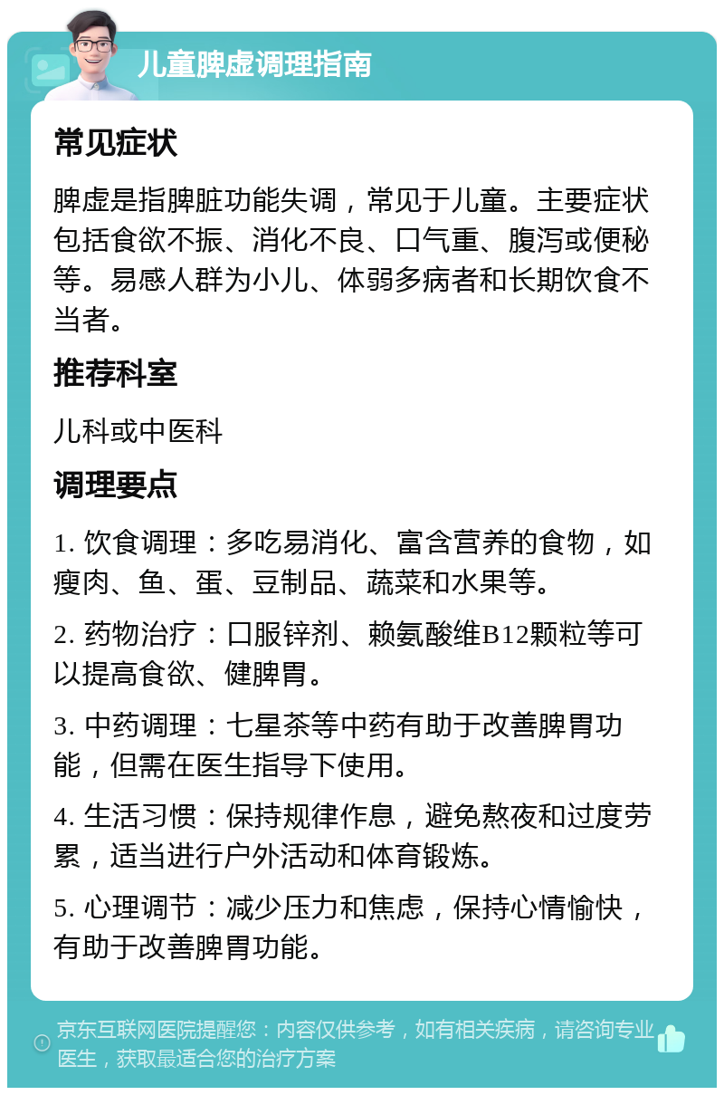 儿童脾虚调理指南 常见症状 脾虚是指脾脏功能失调,常见于儿童。主要症状包括食欲不振、消化不良、口气重、腹泻或便秘等。易感人群为小儿、体弱多病者和长期饮食不当者。 推荐科室 儿科或中医科 调理要点 1. 饮食调理:多吃易消化、富含营养的食物,如瘦肉、鱼、蛋、豆制品、蔬菜和水果等。 2. 药物治疗:口服锌剂、赖氨酸维B12颗粒等可以提高食欲、健脾胃。 3. 中药调理:七星茶等中药有助于改善脾胃功能,但需在医生指导下使用。 4. 生活习惯:保持规律作息,避免熬夜和过度劳累,适当进行户外活动和体育锻炼。 5. 心理调节:减少压力和焦虑,保持心情愉快,有助于改善脾胃功能。