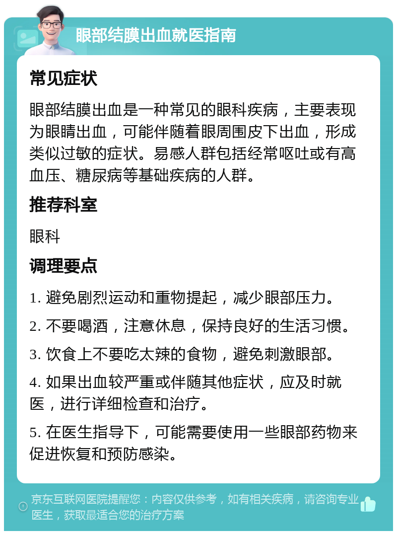 眼部结膜出血就医指南 常见症状 眼部结膜出血是一种常见的眼科疾病，主要表现为眼睛出血，可能伴随着眼周围皮下出血，形成类似过敏的症状。易感人群包括经常呕吐或有高血压、糖尿病等基础疾病的人群。 推荐科室 眼科 调理要点 1. 避免剧烈运动和重物提起，减少眼部压力。 2. 不要喝酒，注意休息，保持良好的生活习惯。 3. 饮食上不要吃太辣的食物，避免刺激眼部。 4. 如果出血较严重或伴随其他症状，应及时就医，进行详细检查和治疗。 5. 在医生指导下，可能需要使用一些眼部药物来促进恢复和预防感染。