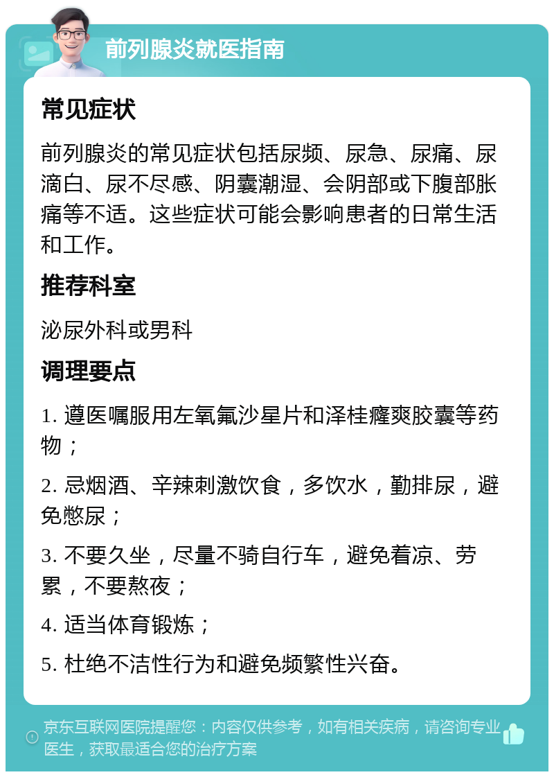 前列腺炎就医指南 常见症状 前列腺炎的常见症状包括尿频、尿急、尿痛、尿滴白、尿不尽感、阴囊潮湿、会阴部或下腹部胀痛等不适。这些症状可能会影响患者的日常生活和工作。 推荐科室 泌尿外科或男科 调理要点 1. 遵医嘱服用左氧氟沙星片和泽桂癃爽胶囊等药物； 2. 忌烟酒、辛辣刺激饮食，多饮水，勤排尿，避免憋尿； 3. 不要久坐，尽量不骑自行车，避免着凉、劳累，不要熬夜； 4. 适当体育锻炼； 5. 杜绝不洁性行为和避免频繁性兴奋。