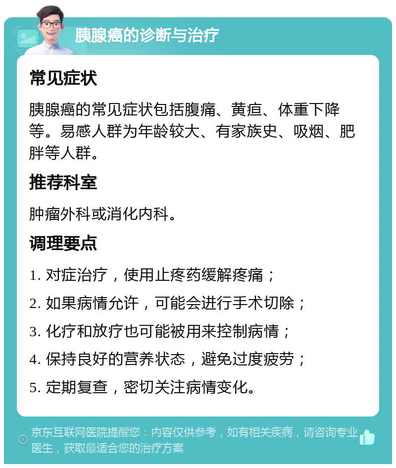 胰腺癌的诊断与治疗 常见症状 胰腺癌的常见症状包括腹痛、黄疸、体重下降等。易感人群为年龄较大、有家族史、吸烟、肥胖等人群。 推荐科室 肿瘤外科或消化内科。 调理要点 1. 对症治疗，使用止疼药缓解疼痛； 2. 如果病情允许，可能会进行手术切除； 3. 化疗和放疗也可能被用来控制病情； 4. 保持良好的营养状态，避免过度疲劳； 5. 定期复查，密切关注病情变化。