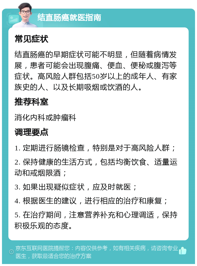 结直肠癌就医指南 常见症状 结直肠癌的早期症状可能不明显，但随着病情发展，患者可能会出现腹痛、便血、便秘或腹泻等症状。高风险人群包括50岁以上的成年人、有家族史的人、以及长期吸烟或饮酒的人。 推荐科室 消化内科或肿瘤科 调理要点 1. 定期进行肠镜检查，特别是对于高风险人群； 2. 保持健康的生活方式，包括均衡饮食、适量运动和戒烟限酒； 3. 如果出现疑似症状，应及时就医； 4. 根据医生的建议，进行相应的治疗和康复； 5. 在治疗期间，注意营养补充和心理调适，保持积极乐观的态度。