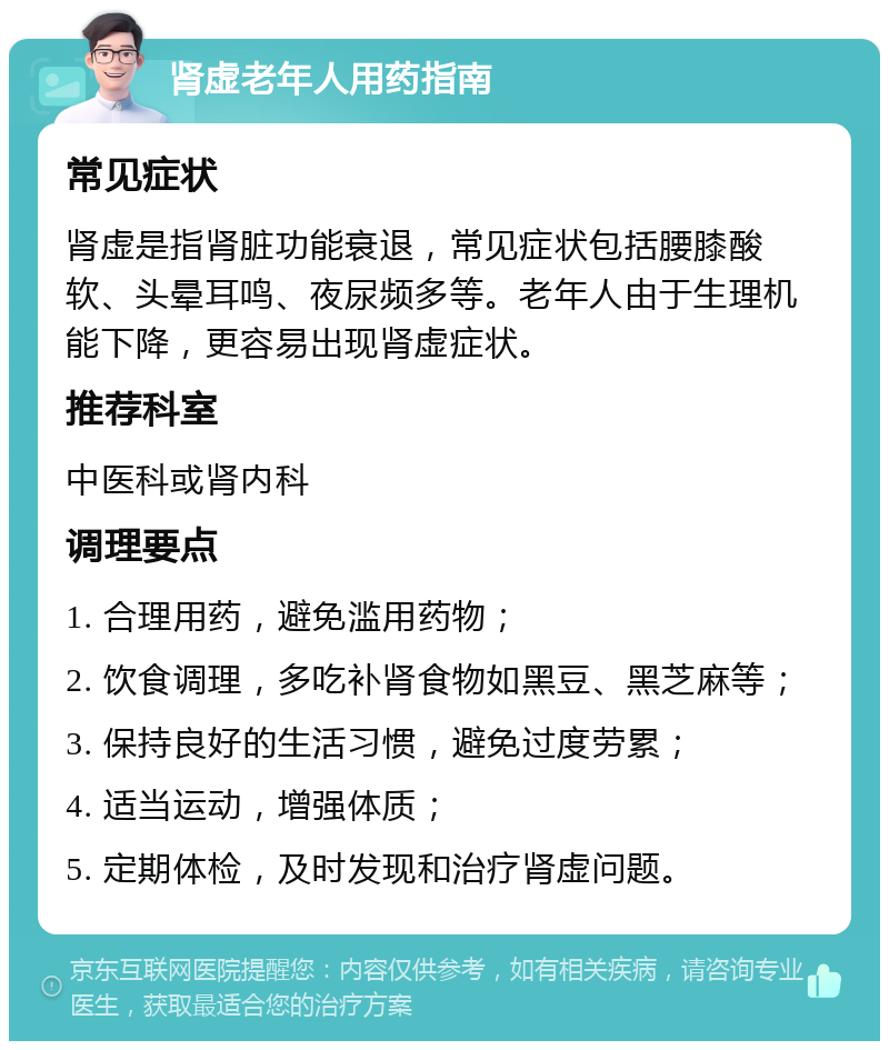 肾虚老年人用药指南 常见症状 肾虚是指肾脏功能衰退，常见症状包括腰膝酸软、头晕耳鸣、夜尿频多等。老年人由于生理机能下降，更容易出现肾虚症状。 推荐科室 中医科或肾内科 调理要点 1. 合理用药，避免滥用药物； 2. 饮食调理，多吃补肾食物如黑豆、黑芝麻等； 3. 保持良好的生活习惯，避免过度劳累； 4. 适当运动，增强体质； 5. 定期体检，及时发现和治疗肾虚问题。