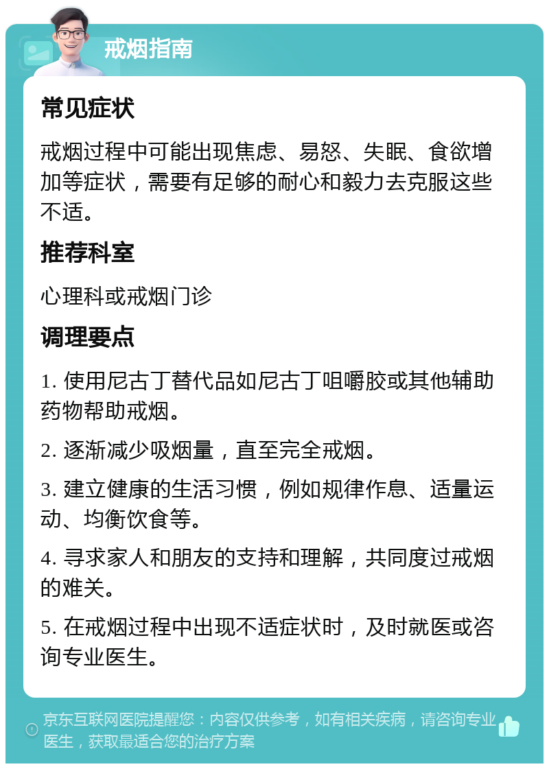 戒烟指南 常见症状 戒烟过程中可能出现焦虑、易怒、失眠、食欲增加等症状，需要有足够的耐心和毅力去克服这些不适。 推荐科室 心理科或戒烟门诊 调理要点 1. 使用尼古丁替代品如尼古丁咀嚼胶或其他辅助药物帮助戒烟。 2. 逐渐减少吸烟量，直至完全戒烟。 3. 建立健康的生活习惯，例如规律作息、适量运动、均衡饮食等。 4. 寻求家人和朋友的支持和理解，共同度过戒烟的难关。 5. 在戒烟过程中出现不适症状时，及时就医或咨询专业医生。