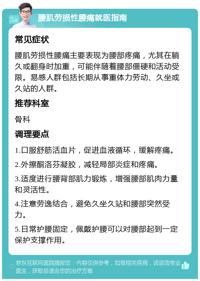 腰肌劳损性腰痛就医指南 常见症状 腰肌劳损性腰痛主要表现为腰部疼痛，尤其在躺久或翻身时加重，可能伴随着腰部僵硬和活动受限。易感人群包括长期从事重体力劳动、久坐或久站的人群。 推荐科室 骨科 调理要点 1.口服舒筋活血片，促进血液循环，缓解疼痛。 2.外擦酮洛芬凝胶，减轻局部炎症和疼痛。 3.适度进行腰背部肌力锻炼，增强腰部肌肉力量和灵活性。 4.注意劳逸结合，避免久坐久站和腰部突然受力。 5.日常护腰固定，佩戴护腰可以对腰部起到一定保护支撑作用。