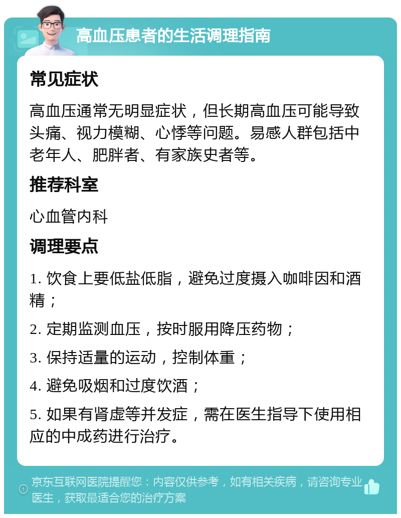 高血压患者的生活调理指南 常见症状 高血压通常无明显症状，但长期高血压可能导致头痛、视力模糊、心悸等问题。易感人群包括中老年人、肥胖者、有家族史者等。 推荐科室 心血管内科 调理要点 1. 饮食上要低盐低脂，避免过度摄入咖啡因和酒精； 2. 定期监测血压，按时服用降压药物； 3. 保持适量的运动，控制体重； 4. 避免吸烟和过度饮酒； 5. 如果有肾虚等并发症，需在医生指导下使用相应的中成药进行治疗。