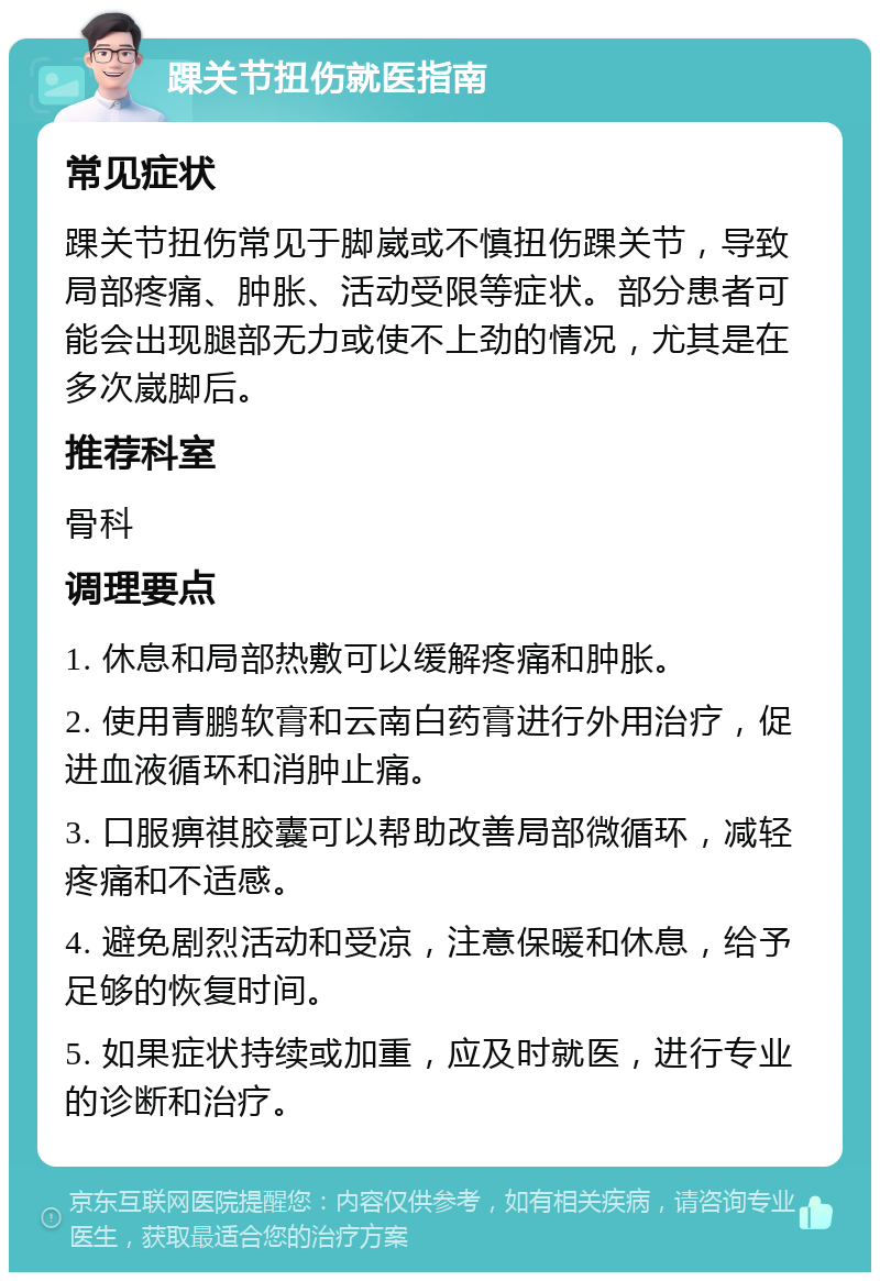 踝关节扭伤就医指南 常见症状 踝关节扭伤常见于脚崴或不慎扭伤踝关节，导致局部疼痛、肿胀、活动受限等症状。部分患者可能会出现腿部无力或使不上劲的情况，尤其是在多次崴脚后。 推荐科室 骨科 调理要点 1. 休息和局部热敷可以缓解疼痛和肿胀。 2. 使用青鹏软膏和云南白药膏进行外用治疗，促进血液循环和消肿止痛。 3. 口服痹祺胶囊可以帮助改善局部微循环，减轻疼痛和不适感。 4. 避免剧烈活动和受凉，注意保暖和休息，给予足够的恢复时间。 5. 如果症状持续或加重，应及时就医，进行专业的诊断和治疗。