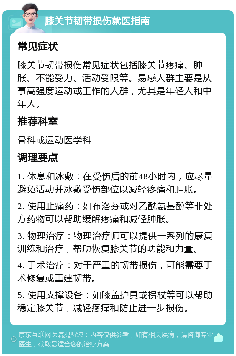 膝关节韧带损伤就医指南 常见症状 膝关节韧带损伤常见症状包括膝关节疼痛、肿胀、不能受力、活动受限等。易感人群主要是从事高强度运动或工作的人群，尤其是年轻人和中年人。 推荐科室 骨科或运动医学科 调理要点 1. 休息和冰敷：在受伤后的前48小时内，应尽量避免活动并冰敷受伤部位以减轻疼痛和肿胀。 2. 使用止痛药：如布洛芬或对乙酰氨基酚等非处方药物可以帮助缓解疼痛和减轻肿胀。 3. 物理治疗：物理治疗师可以提供一系列的康复训练和治疗，帮助恢复膝关节的功能和力量。 4. 手术治疗：对于严重的韧带损伤，可能需要手术修复或重建韧带。 5. 使用支撑设备：如膝盖护具或拐杖等可以帮助稳定膝关节，减轻疼痛和防止进一步损伤。