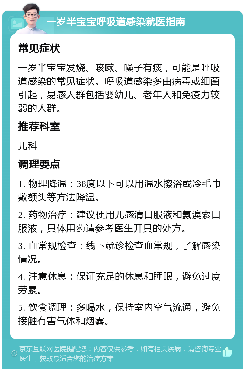 一岁半宝宝呼吸道感染就医指南 常见症状 一岁半宝宝发烧、咳嗽、嗓子有痰，可能是呼吸道感染的常见症状。呼吸道感染多由病毒或细菌引起，易感人群包括婴幼儿、老年人和免疫力较弱的人群。 推荐科室 儿科 调理要点 1. 物理降温：38度以下可以用温水擦浴或冷毛巾敷额头等方法降温。 2. 药物治疗：建议使用儿感清口服液和氨溴索口服液，具体用药请参考医生开具的处方。 3. 血常规检查：线下就诊检查血常规，了解感染情况。 4. 注意休息：保证充足的休息和睡眠，避免过度劳累。 5. 饮食调理：多喝水，保持室内空气流通，避免接触有害气体和烟雾。