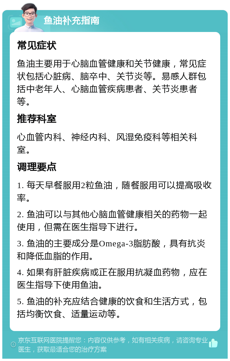 鱼油补充指南 常见症状 鱼油主要用于心脑血管健康和关节健康，常见症状包括心脏病、脑卒中、关节炎等。易感人群包括中老年人、心脑血管疾病患者、关节炎患者等。 推荐科室 心血管内科、神经内科、风湿免疫科等相关科室。 调理要点 1. 每天早餐服用2粒鱼油，随餐服用可以提高吸收率。 2. 鱼油可以与其他心脑血管健康相关的药物一起使用，但需在医生指导下进行。 3. 鱼油的主要成分是Omega-3脂肪酸，具有抗炎和降低血脂的作用。 4. 如果有肝脏疾病或正在服用抗凝血药物，应在医生指导下使用鱼油。 5. 鱼油的补充应结合健康的饮食和生活方式，包括均衡饮食、适量运动等。