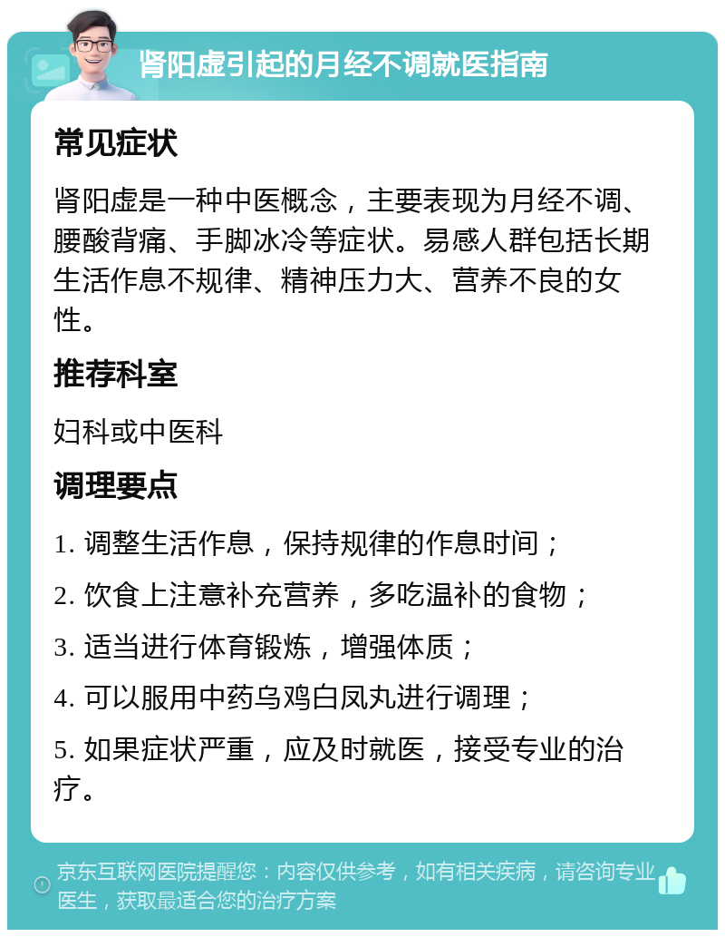 肾阳虚引起的月经不调就医指南 常见症状 肾阳虚是一种中医概念，主要表现为月经不调、腰酸背痛、手脚冰冷等症状。易感人群包括长期生活作息不规律、精神压力大、营养不良的女性。 推荐科室 妇科或中医科 调理要点 1. 调整生活作息，保持规律的作息时间； 2. 饮食上注意补充营养，多吃温补的食物； 3. 适当进行体育锻炼，增强体质； 4. 可以服用中药乌鸡白凤丸进行调理； 5. 如果症状严重，应及时就医，接受专业的治疗。