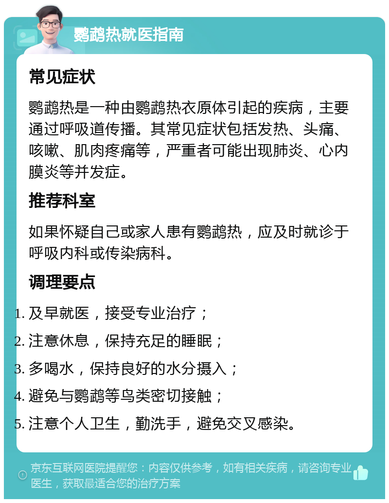 鹦鹉热就医指南 常见症状 鹦鹉热是一种由鹦鹉热衣原体引起的疾病，主要通过呼吸道传播。其常见症状包括发热、头痛、咳嗽、肌肉疼痛等，严重者可能出现肺炎、心内膜炎等并发症。 推荐科室 如果怀疑自己或家人患有鹦鹉热，应及时就诊于呼吸内科或传染病科。 调理要点 及早就医，接受专业治疗； 注意休息，保持充足的睡眠； 多喝水，保持良好的水分摄入； 避免与鹦鹉等鸟类密切接触； 注意个人卫生，勤洗手，避免交叉感染。